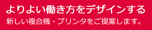 よりよい働き方をデザインする 新しい複合機・プリンターをご提案します。